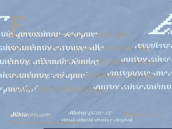 Então, aproximou-se o que recebera cinco talentos e trouxe-lhe outros cinco talentos, dizendo: Senhor, entregaste-me cinco talentos; eis aqui outros cinco talen