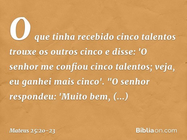 O que tinha recebido cinco talentos trouxe os outros cinco e disse: 'O senhor me confiou cinco talentos; veja, eu ganhei mais cinco'. "O senhor respondeu: 'Muit