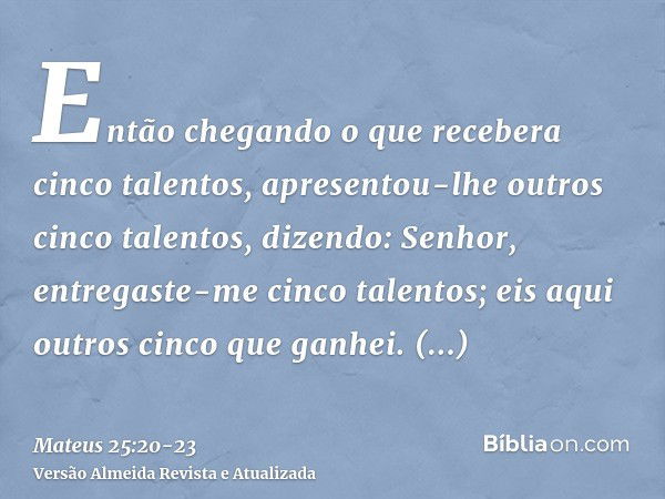 Então chegando o que recebera cinco talentos, apresentou-lhe outros cinco talentos, dizendo: Senhor, entregaste-me cinco talentos; eis aqui outros cinco que gan