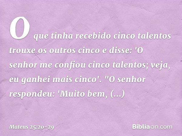 O que tinha recebido cinco talentos trouxe os outros cinco e disse: 'O senhor me confiou cinco talentos; veja, eu ganhei mais cinco'. "O senhor respondeu: 'Muit