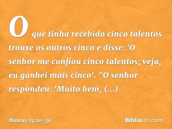 O que tinha recebido cinco talentos trouxe os outros cinco e disse: 'O senhor me confiou cinco talentos; veja, eu ganhei mais cinco'. "O senhor respondeu: 'Muit