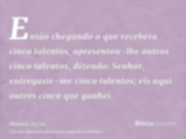 Então chegando o que recebera cinco talentos, apresentou-lhe outros cinco talentos, dizendo: Senhor, entregaste-me cinco talentos; eis aqui outros cinco que gan