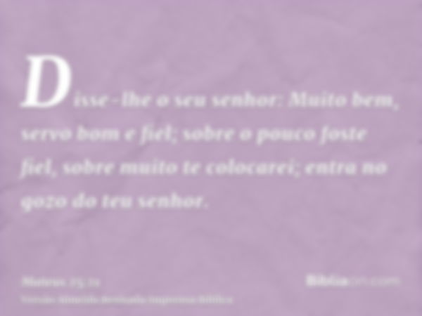 Disse-lhe o seu senhor: Muito bem, servo bom e fiel; sobre o pouco foste fiel, sobre muito te colocarei; entra no gozo do teu senhor.