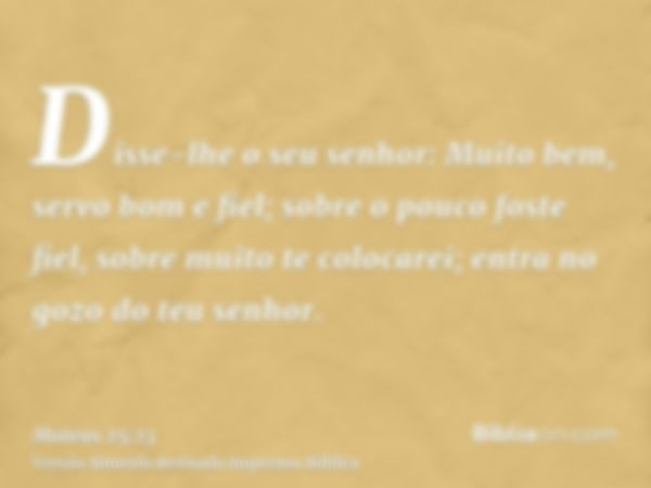 Disse-lhe o seu senhor: Muito bem, servo bom e fiel; sobre o pouco foste fiel, sobre muito te colocarei; entra no gozo do teu senhor.