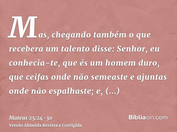 Mas, chegando também o que recebera um talento disse: Senhor, eu conhecia-te, que és um homem duro, que ceifas onde não semeaste e ajuntas onde não espalhaste;e