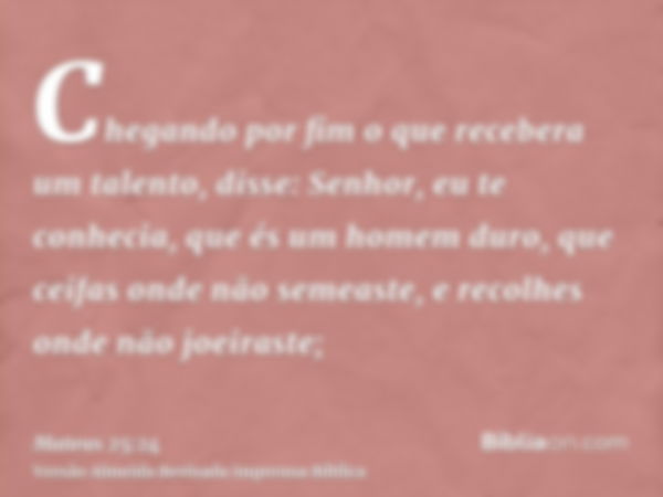 Chegando por fim o que recebera um talento, disse: Senhor, eu te conhecia, que és um homem duro, que ceifas onde não semeaste, e recolhes onde não joeiraste;