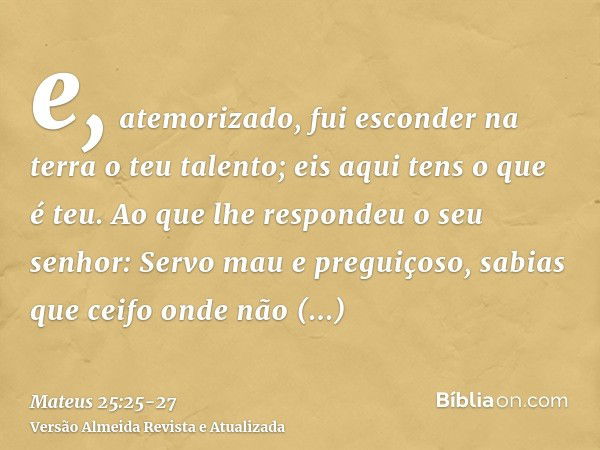 e, atemorizado, fui esconder na terra o teu talento; eis aqui tens o que é teu.Ao que lhe respondeu o seu senhor: Servo mau e preguiçoso, sabias que ceifo onde 