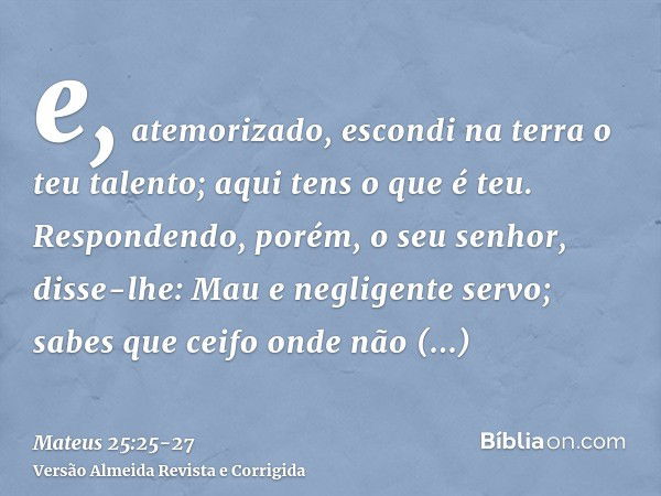 e, atemorizado, escondi na terra o teu talento; aqui tens o que é teu.Respondendo, porém, o seu senhor, disse-lhe: Mau e negligente servo; sabes que ceifo onde 