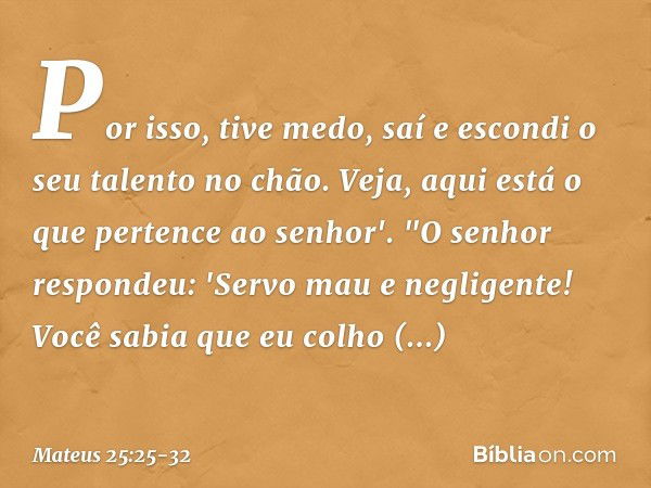 Por isso, tive medo, saí e escondi o seu talento no chão. Veja, aqui está o que pertence ao senhor'. "O senhor respondeu: 'Servo mau e negligente! Você sabia qu