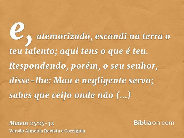 e, atemorizado, escondi na terra o teu talento; aqui tens o que é teu.Respondendo, porém, o seu senhor, disse-lhe: Mau e negligente servo; sabes que ceifo onde 