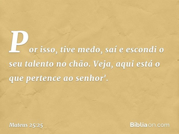 Por isso, tive medo, saí e escondi o seu talento no chão. Veja, aqui está o que pertence ao senhor'. -- Mateus 25:25