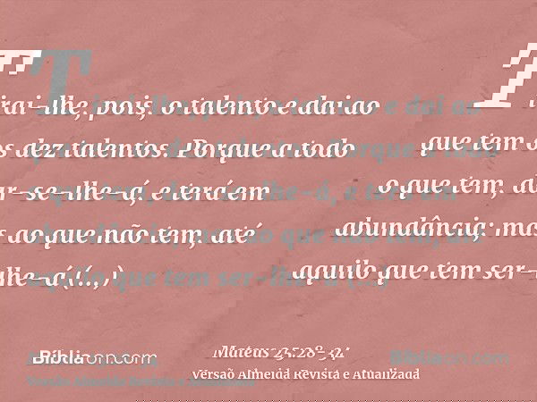 Tirai-lhe, pois, o talento e dai ao que tem os dez talentos.Porque a todo o que tem, dar-se-lhe-á, e terá em abundância; mas ao que não tem, até aquilo que tem 