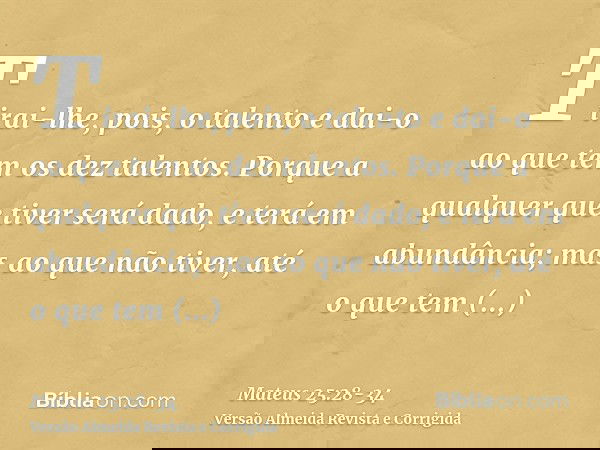 Tirai-lhe, pois, o talento e dai-o ao que tem os dez talentos.Porque a qualquer que tiver será dado, e terá em abundância; mas ao que não tiver, até o que tem s