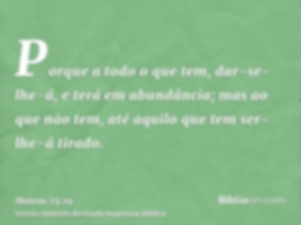 Porque a todo o que tem, dar-se-lhe-á, e terá em abundância; mas ao que não tem, até aquilo que tem ser-lhe-á tirado.