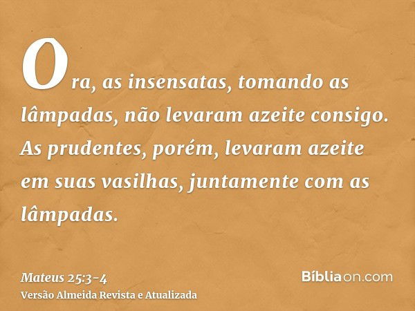 Ora, as insensatas, tomando as lâmpadas, não levaram azeite consigo.As prudentes, porém, levaram azeite em suas vasilhas, juntamente com as lâmpadas.