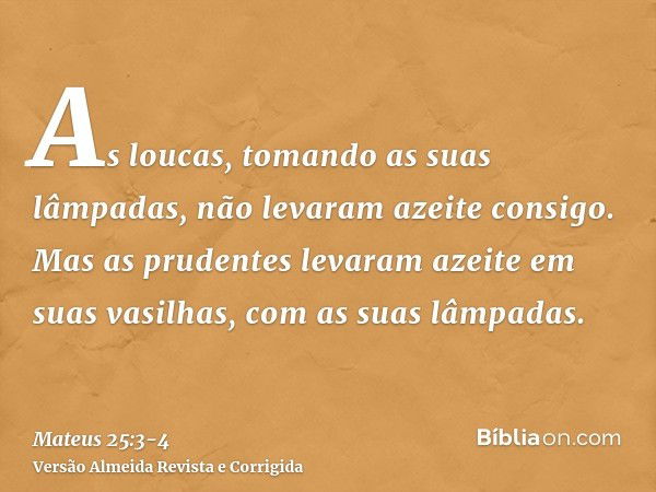 As loucas, tomando as suas lâmpadas, não levaram azeite consigo.Mas as prudentes levaram azeite em suas vasilhas, com as suas lâmpadas.