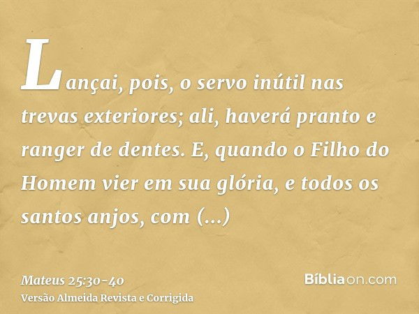 Lançai, pois, o servo inútil nas trevas exteriores; ali, haverá pranto e ranger de dentes.E, quando o Filho do Homem vier em sua glória, e todos os santos anjos