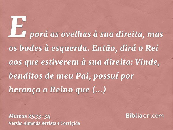 E porá as ovelhas à sua direita, mas os bodes à esquerda.Então, dirá o Rei aos que estiverem à sua direita: Vinde, benditos de meu Pai, possuí por herança o Rei