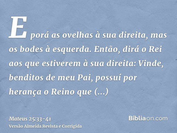 E porá as ovelhas à sua direita, mas os bodes à esquerda.Então, dirá o Rei aos que estiverem à sua direita: Vinde, benditos de meu Pai, possuí por herança o Rei