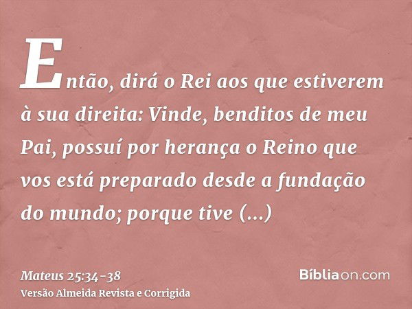 Então, dirá o Rei aos que estiverem à sua direita: Vinde, benditos de meu Pai, possuí por herança o Reino que vos está preparado desde a fundação do mundo;porqu