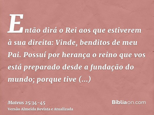 Então dirá o Rei aos que estiverem à sua direita: Vinde, benditos de meu Pai. Possuí por herança o reino que vos está preparado desde a fundação do mundo;porque