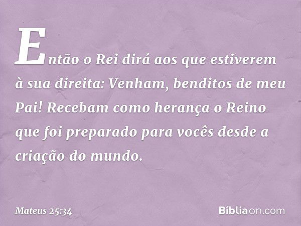 "Então o Rei dirá aos que estiverem à sua direita: 'Venham, benditos de meu Pai! Recebam como herança o Reino que foi preparado para vocês desde a criação do mu