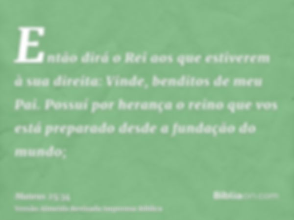 Então dirá o Rei aos que estiverem à sua direita: Vinde, benditos de meu Pai. Possuí por herança o reino que vos está preparado desde a fundação do mundo;