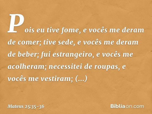 Pois eu tive fome, e vocês me deram de comer; tive sede, e vocês me deram de beber; fui estrangeiro, e vocês me acolheram; necessitei de roupas, e vocês me vest