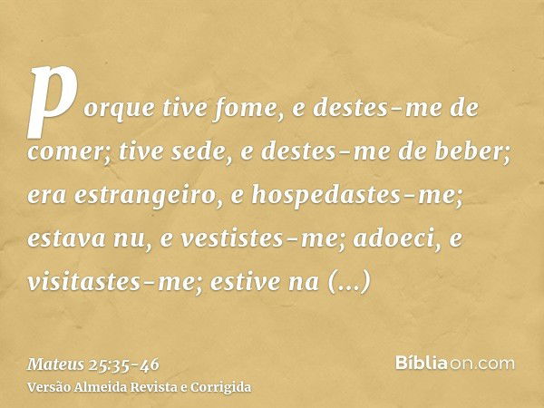 porque tive fome, e destes-me de comer; tive sede, e destes-me de beber; era estrangeiro, e hospedastes-me;estava nu, e vestistes-me; adoeci, e visitastes-me; e