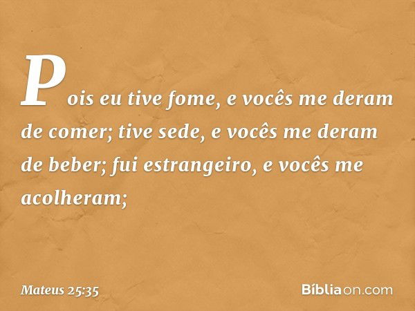 Pois eu tive fome, e vocês me deram de comer; tive sede, e vocês me deram de beber; fui estrangeiro, e vocês me acolheram; -- Mateus 25:35