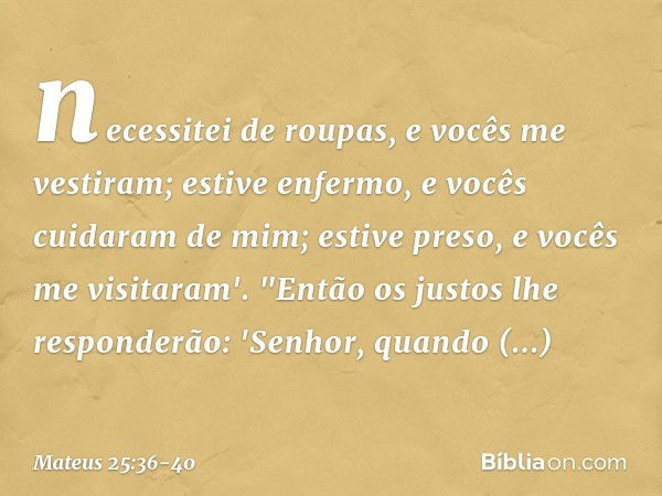 necessitei de roupas, e vocês me vestiram; estive enfermo, e vocês cuidaram de mim; estive preso, e vocês me visitaram'. "Então os justos lhe responderão: 'Senh