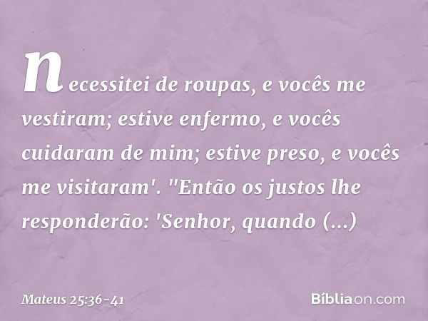 necessitei de roupas, e vocês me vestiram; estive enfermo, e vocês cuidaram de mim; estive preso, e vocês me visitaram'. "Então os justos lhe responderão: 'Senh