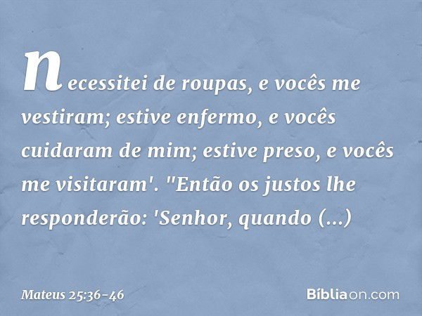 necessitei de roupas, e vocês me vestiram; estive enfermo, e vocês cuidaram de mim; estive preso, e vocês me visitaram'. "Então os justos lhe responderão: 'Senh