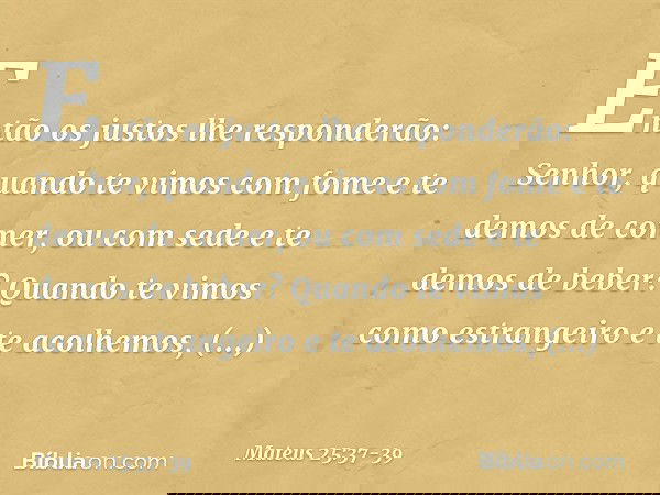 "Então os justos lhe responderão: 'Senhor, quando te vimos com fome e te demos de comer, ou com sede e te demos de beber? Quando te vimos como estrangeiro e te