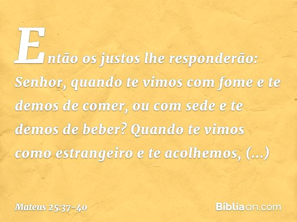 "Então os justos lhe responderão: 'Senhor, quando te vimos com fome e te demos de comer, ou com sede e te demos de beber? Quando te vimos como estrangeiro e te 