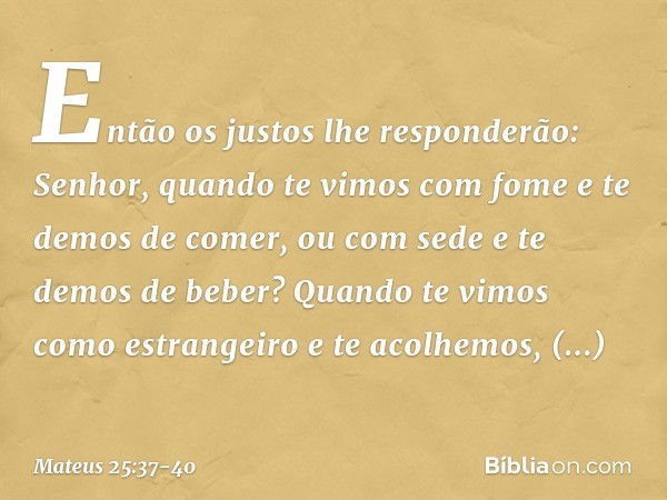 "Então os justos lhe responderão: 'Senhor, quando te vimos com fome e te demos de comer, ou com sede e te demos de beber? Quando te vimos como estrangeiro e te 