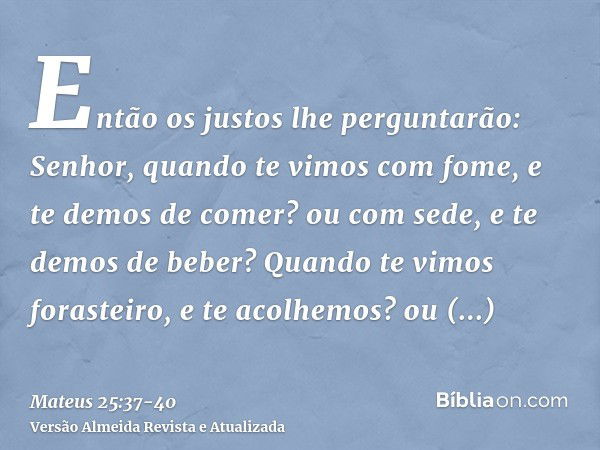 Então os justos lhe perguntarão: Senhor, quando te vimos com fome, e te demos de comer? ou com sede, e te demos de beber?Quando te vimos forasteiro, e te acolhe