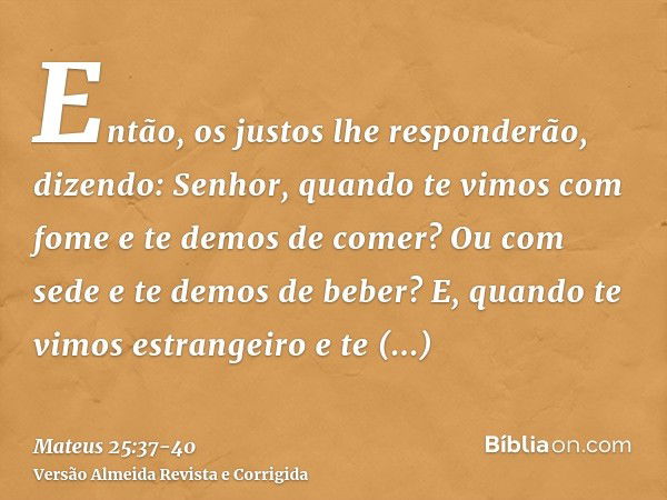 Então, os justos lhe responderão, dizendo: Senhor, quando te vimos com fome e te demos de comer? Ou com sede e te demos de beber?E, quando te vimos estrangeiro 