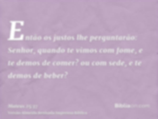 Então os justos lhe perguntarão: Senhor, quando te vimos com fome, e te demos de comer? ou com sede, e te demos de beber?