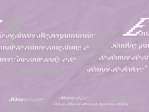 Então os justos lhe perguntarão: Senhor, quando te vimos com fome, e te demos de comer? ou com sede, e te demos de beber?