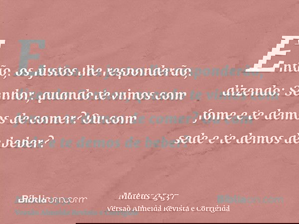 Então, os justos lhe responderão, dizendo: Senhor, quando te vimos com fome e te demos de comer? Ou com sede e te demos de beber?