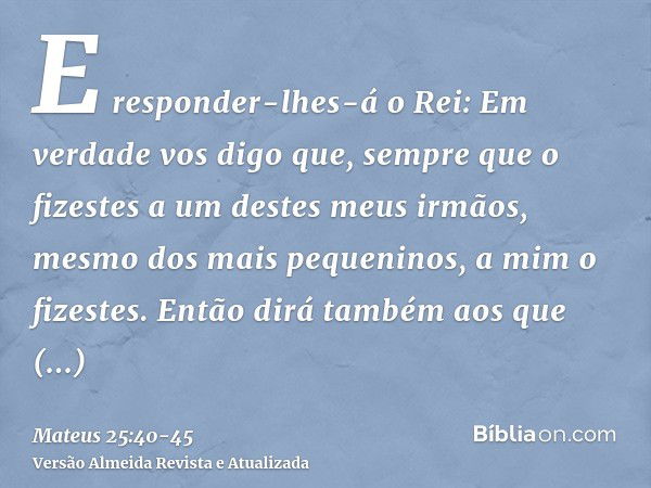 E responder-lhes-á o Rei: Em verdade vos digo que, sempre que o fizestes a um destes meus irmãos, mesmo dos mais pequeninos, a mim o fizestes.Então dirá também 