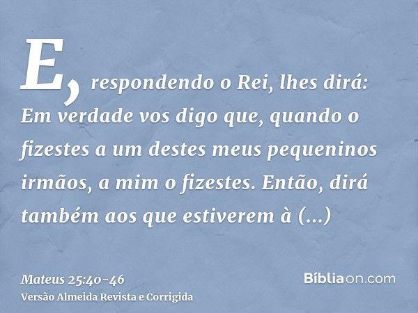 E, respondendo o Rei, lhes dirá: Em verdade vos digo que, quando o fizestes a um destes meus pequeninos irmãos, a mim o fizestes.Então, dirá também aos que esti