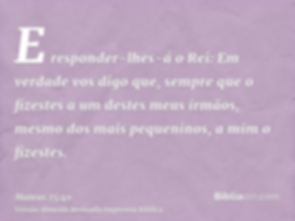 E responder-lhes-á o Rei: Em verdade vos digo que, sempre que o fizestes a um destes meus irmãos, mesmo dos mais pequeninos, a mim o fizestes.