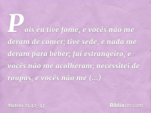 Pois eu tive fome, e vocês não me deram de comer; tive sede, e nada me deram para beber; fui estrangeiro, e vocês não me acolheram; necessitei de roupas, e você