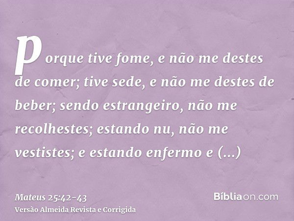 porque tive fome, e não me destes de comer; tive sede, e não me destes de beber;sendo estrangeiro, não me recolhestes; estando nu, não me vestistes; e estando e