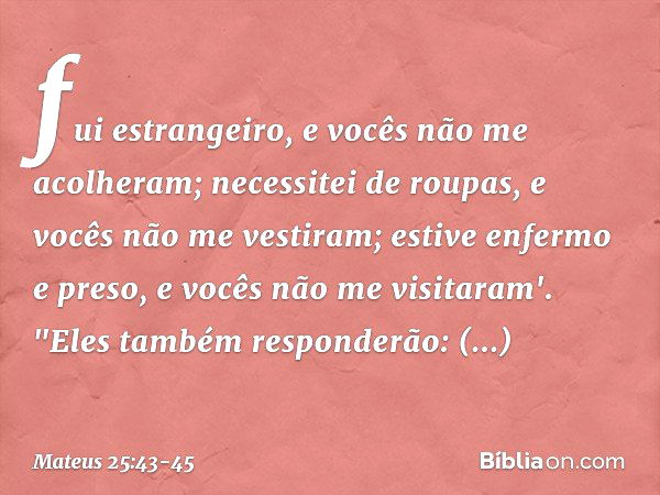 fui estrangeiro, e vocês não me acolheram; necessitei de roupas, e vocês não me vestiram; estive enfermo e preso, e vocês não me visitaram'. "Eles também respon