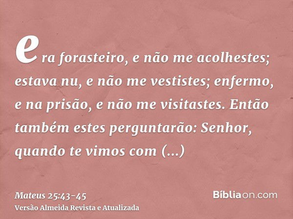 era forasteiro, e não me acolhestes; estava nu, e não me vestistes; enfermo, e na prisão, e não me visitastes.Então também estes perguntarão: Senhor, quando te 