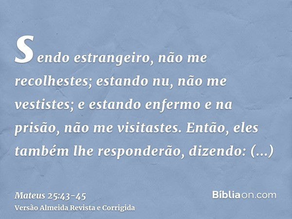 sendo estrangeiro, não me recolhestes; estando nu, não me vestistes; e estando enfermo e na prisão, não me visitastes.Então, eles também lhe responderão, dizend