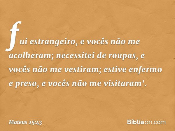 fui estrangeiro, e vocês não me acolheram; necessitei de roupas, e vocês não me vestiram; estive enfermo e preso, e vocês não me visitaram'. -- Mateus 25:43